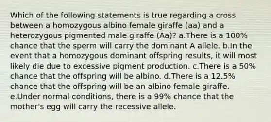 Which of the following statements is true regarding a cross between a homozygous albino female giraffe (aa) and a heterozygous pigmented male giraffe (Aa)? a.There is a 100% chance that the sperm will carry the dominant A allele. b.In the event that a homozygous dominant offspring results, it will most likely die due to excessive pigment production. c.There is a 50% chance that the offspring will be albino. d.There is a 12.5% chance that the offspring will be an albino female giraffe. e.Under normal conditions, there is a 99% chance that the mother's egg will carry the recessive allele.