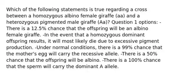 Which of the following statements is true regarding a cross between a homozygous albino female giraffe (aa) and a heterozygous pigmented male giraffe (Aa)? Question 1 options: -There is a 12.5% chance that the offspring will be an albino female giraffe. -In the event that a homozygous dominant offspring results, it will most likely die due to excessive pigment production. -Under normal conditions, there is a 99% chance that the mother's egg will carry the recessive allele. -There is a 50% chance that the offspring will be albino. -There is a 100% chance that the sperm will carry the dominant A allele.