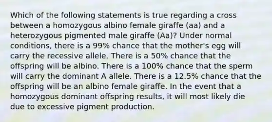 Which of the following statements is true regarding a cross between a homozygous albino female giraffe (aa) and a heterozygous pigmented male giraffe (Aa)? Under normal conditions, there is a 99% chance that the mother's egg will carry the recessive allele. There is a 50% chance that the offspring will be albino. There is a 100% chance that the sperm will carry the dominant A allele. There is a 12.5% chance that the offspring will be an albino female giraffe. In the event that a homozygous dominant offspring results, it will most likely die due to excessive pigment production.