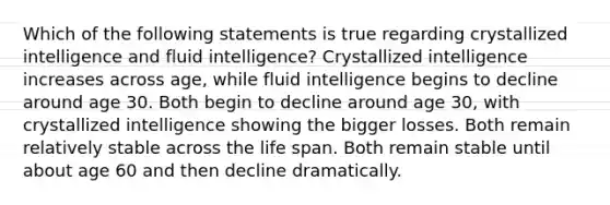 Which of the following statements is true regarding crystallized intelligence and fluid intelligence? Crystallized intelligence increases across age, while fluid intelligence begins to decline around age 30. Both begin to decline around age 30, with crystallized intelligence showing the bigger losses. Both remain relatively stable across the life span. Both remain stable until about age 60 and then decline dramatically.