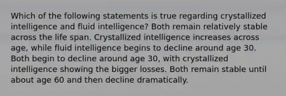 Which of the following statements is true regarding crystallized intelligence and fluid intelligence? Both remain relatively stable across the life span. Crystallized intelligence increases across age, while fluid intelligence begins to decline around age 30. Both begin to decline around age 30, with crystallized intelligence showing the bigger losses. Both remain stable until about age 60 and then decline dramatically.