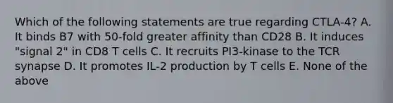 Which of the following statements are true regarding CTLA-4? A. It binds B7 with 50-fold greater affinity than CD28 B. It induces "signal 2" in CD8 T cells C. It recruits PI3-kinase to the TCR synapse D. It promotes IL-2 production by T cells E. None of the above