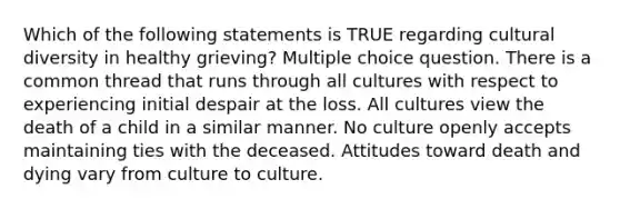 Which of the following statements is TRUE regarding cultural diversity in healthy grieving? Multiple choice question. There is a common thread that runs through all cultures with respect to experiencing initial despair at the loss. All cultures view the death of a child in a similar manner. No culture openly accepts maintaining ties with the deceased. Attitudes toward death and dying vary from culture to culture.