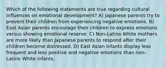 Which of the following statements are true regarding cultural influences on emotional development? A) Japanese parents try to prevent their children from experiencing negative emotions. B) East Asian parents encourage their children to express emotions versus showing emotional reserve. C) Non-Latino White mothers are more likely than Japanese parents to respond after their children become distressed. D) East Asian infants display less frequent and less positive and negative emotions than non-Latino White infants.