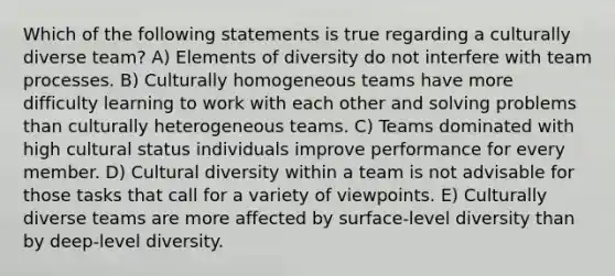 Which of the following statements is true regarding a culturally diverse team? A) Elements of diversity do not interfere with team processes. B) Culturally homogeneous teams have more difficulty learning to work with each other and solving problems than culturally heterogeneous teams. C) Teams dominated with high cultural status individuals improve performance for every member. D) Cultural diversity within a team is not advisable for those tasks that call for a variety of viewpoints. E) Culturally diverse teams are more affected by surface-level diversity than by deep-level diversity.