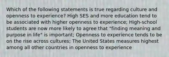 Which of the following statements is true regarding culture and openness to experience? High SES and more education tend to be associated with higher openness to experience; High-school students are now more likely to agree that "finding meaning and purpose in life" is important; Openness to experience tends to be on the rise across cultures; The United States measures highest among all other countries in openness to experience