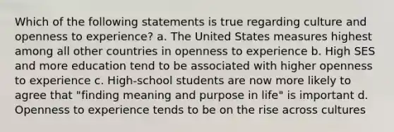 Which of the following statements is true regarding culture and openness to experience? a. The United States measures highest among all other countries in openness to experience b. High SES and more education tend to be associated with higher openness to experience c. High-school students are now more likely to agree that "finding meaning and purpose in life" is important d. Openness to experience tends to be on the rise across cultures