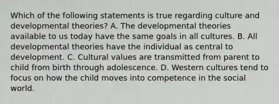 Which of the following statements is true regarding culture and developmental theories? A. The developmental theories available to us today have the same goals in all cultures. B. All developmental theories have the individual as central to development. C. Cultural values are transmitted from parent to child from birth through adolescence. D. Western cultures tend to focus on how the child moves into competence in the social world.