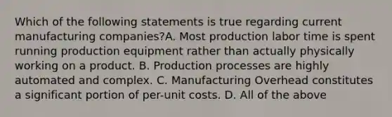 Which of the following statements is true regarding current manufacturing companies?A. Most production labor time is spent running production equipment rather than actually physically working on a product. B. Production processes are highly automated and complex. C. Manufacturing Overhead constitutes a significant portion of per-unit costs. D. All of the above