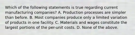 Which of the following statements is true regarding current manufacturing companies? A. Production processes are simpler than before. B. Most companies produce only a limited variation of products in one facility. C. Materials and wages constitute the largest portions of the per-unit costs. D. None of the above.