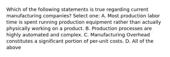 Which of the following statements is true regarding current manufacturing companies? Select one: A. Most production labor time is spent running production equipment rather than actually physically working on a product. B. Production processes are highly automated and complex. C. Manufacturing Overhead constitutes a significant portion of per-unit costs. D. All of the above