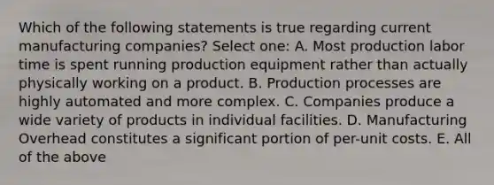 Which of the following statements is true regarding current manufacturing companies? Select one: A. Most production labor time is spent running production equipment rather than actually physically working on a product. B. Production processes are highly automated and more complex. C. Companies produce a wide variety of products in individual facilities. D. Manufacturing Overhead constitutes a significant portion of per-unit costs. E. All of the above