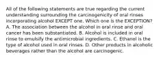 All of the following statements are true regarding the current understanding surrounding the carcinogenicity of oral rinses incorporating alcohol EXCEPT one. Which one is the EXCEPTION? A. The association between the alcohol in oral rinse and oral cancer has been substantiated. B. Alcohol is included in oral rinse to emulsify the antimicrobial ingredients. C. Ethanol is the type of alcohol used in oral rinses. D. Other products in alcoholic beverages rather than the alcohol are carcinogenic.