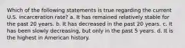 Which of the following statements is true regarding the current U.S. incarceration rate? a. It has remained relatively stable for the past 20 years. b. It has decreased in the past 20 years. c. It has been slowly decreasing, but only in the past 5 years. d. It is the highest in American history.