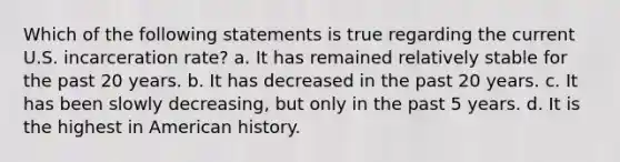 Which of the following statements is true regarding the current U.S. incarceration rate? a. It has remained relatively stable for the past 20 years. b. It has decreased in the past 20 years. c. It has been slowly decreasing, but only in the past 5 years. d. It is the highest in American history.