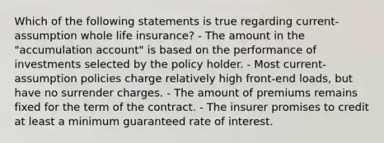 Which of the following statements is true regarding current-assumption whole life insurance? - The amount in the "accumulation account" is based on the performance of investments selected by the policy holder. - Most current-assumption policies charge relatively high front-end loads, but have no surrender charges. - The amount of premiums remains fixed for the term of the contract. - The insurer promises to credit at least a minimum guaranteed rate of interest.