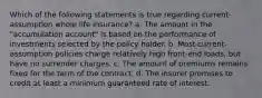 Which of the following statements is true regarding current-assumption whole life insurance? a. The amount in the "accumulation account" is based on the performance of investments selected by the policy holder. b. Most current-assumption policies charge relatively high front-end loads, but have no surrender charges. c. The amount of premiums remains fixed for the term of the contract. d. The insurer promises to credit at least a minimum guaranteed rate of interest.