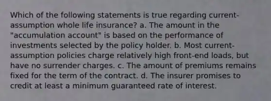 Which of the following statements is true regarding current-assumption whole life insurance? a. The amount in the "accumulation account" is based on the performance of investments selected by the policy holder. b. Most current-assumption policies charge relatively high front-end loads, but have no surrender charges. c. The amount of premiums remains fixed for the term of the contract. d. The insurer promises to credit at least a minimum guaranteed rate of interest.