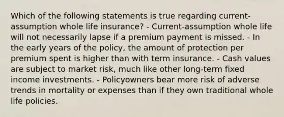 Which of the following statements is true regarding current-assumption whole life insurance? - Current-assumption whole life will not necessarily lapse if a premium payment is missed. - In the early years of the policy, the amount of protection per premium spent is higher than with term insurance. - Cash values are subject to market risk, much like other long-term fixed income investments. - Policyowners bear more risk of adverse trends in mortality or expenses than if they own traditional whole life policies.