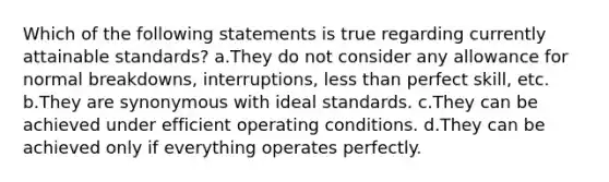 Which of the following statements is true regarding currently attainable standards? a.They do not consider any allowance for normal breakdowns, interruptions, <a href='https://www.questionai.com/knowledge/k7BtlYpAMX-less-than' class='anchor-knowledge'>less than</a> perfect skill, etc. b.They are synonymous with ideal standards. c.They can be achieved under efficient operating conditions. d.They can be achieved only if everything operates perfectly.