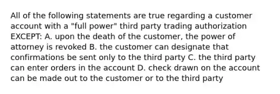 All of the following statements are true regarding a customer account with a "full power" third party trading authorization EXCEPT: A. upon the death of the customer, the power of attorney is revoked B. the customer can designate that confirmations be sent only to the third party C. the third party can enter orders in the account D. check drawn on the account can be made out to the customer or to the third party