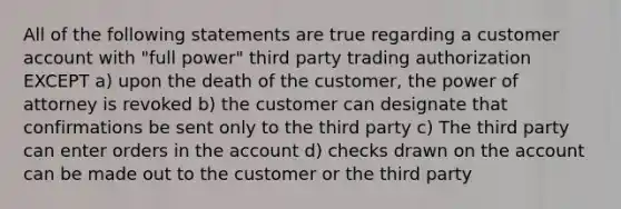 All of the following statements are true regarding a customer account with "full power" third party trading authorization EXCEPT a) upon the death of the customer, the power of attorney is revoked b) the customer can designate that confirmations be sent only to the third party c) The third party can enter orders in the account d) checks drawn on the account can be made out to the customer or the third party