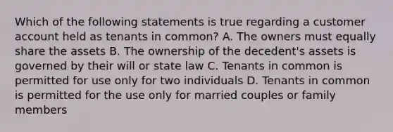 Which of the following statements is true regarding a customer account held as tenants in common? A. The owners must equally share the assets B. The ownership of the decedent's assets is governed by their will or state law C. Tenants in common is permitted for use only for two individuals D. Tenants in common is permitted for the use only for married couples or family members