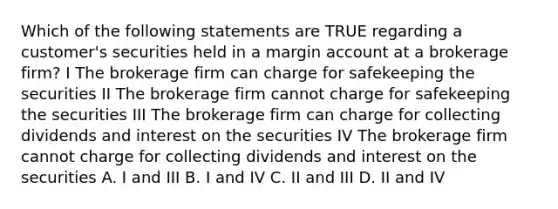 Which of the following statements are TRUE regarding a customer's securities held in a margin account at a brokerage firm? I The brokerage firm can charge for safekeeping the securities II The brokerage firm cannot charge for safekeeping the securities III The brokerage firm can charge for collecting dividends and interest on the securities IV The brokerage firm cannot charge for collecting dividends and interest on the securities A. I and III B. I and IV C. II and III D. II and IV