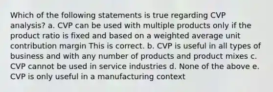 Which of the following statements is true regarding CVP analysis? a. CVP can be used with multiple products only if the product ratio is fixed and based on a weighted average unit contribution margin This is correct. b. CVP is useful in all types of business and with any number of products and product mixes c. CVP cannot be used in service industries d. None of the above e. CVP is only useful in a manufacturing context