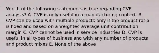 Which of the following statements is true regarding CVP analysis? A. CVP is only useful in a manufacturing context. B. CVP can be used with multiple products only if the product ratio is fixed and based on a weighted average unit contribution margin C. CVP cannot be used in service industries D. CVP is useful in all types of business and with any number of products and product mixes E. None of the above