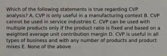 Which of the following statements is true regarding CVP analysis? A. CVP is only useful in a manufacturing context B. CVP cannot be used in service industries C. CVP can be used with multiple products only if the product ratio is fixed and based on a weighted average unit contribution margin D. CVP is useful in all types of business and with any number of products and product mixes E. None of the above