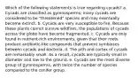 Which of the following statements is true regarding cycads? a. Cycads are classified as gymnosperms; many cycads are considered to be "threatened" species and may eventually become extinct. b. Cycads are very susceptible to fire. Because these plants cannot survive wildfires, the populations of cycads across the globe have become fragmented. c. Cycads are only found in nutrient-rich environments, given that their roots produce antibiotic-like compounds that prevent symbioses between cycads and bacteria. d. The pith and cortex of cycads are remarkably small. As a result, cycads are typically small in diameter and low to the ground. e. Cycads are the most diverse group of gymnosperms, with twice the number of species compared to the conifer group.