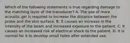 Which of the following statements is true regarding damage to the matching layer of the transducer? A. The use of more acoustic gel is required to increase the distance between the probe and the skin surface. B. It causes an increase in the intensity of the beam and increased exposure to the patient. C. It causes an increased risk of electrical shock to the patient. D. it is normal for it to develop small holes after extended use.