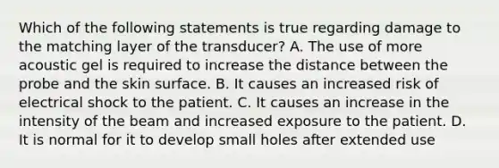 Which of the following statements is true regarding damage to the matching layer of the transducer? A. The use of more acoustic gel is required to increase the distance between the probe and the skin surface. B. It causes an increased risk of electrical shock to the patient. C. It causes an increase in the intensity of the beam and increased exposure to the patient. D. It is normal for it to develop small holes after extended use