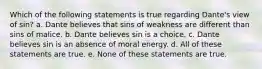 Which of the following statements is true regarding Dante's view of sin? a. Dante believes that sins of weakness are different than sins of malice. b. Dante believes sin is a choice. c. Dante believes sin is an absence of moral energy. d. All of these statements are true. e. None of these statements are true.