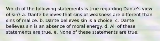 Which of the following statements is true regarding Dante's view of sin? a. Dante believes that sins of weakness are different than sins of malice. b. Dante believes sin is a choice. c. Dante believes sin is an absence of moral energy. d. All of these statements are true. e. None of these statements are true.