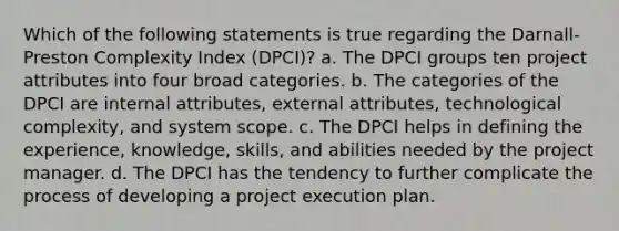 Which of the following statements is true regarding the Darnall-Preston Complexity Index (DPCI)? a. The DPCI groups ten project attributes into four broad categories. b. The categories of the DPCI are internal attributes, external attributes, technological complexity, and system scope. c. The DPCI helps in defining the experience, knowledge, skills, and abilities needed by the project manager. d. The DPCI has the tendency to further complicate the process of developing a project execution plan.