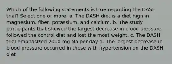 Which of the following statements is true regarding the DASH trial? Select one or more: a. The DASH diet is a diet high in magnesium, fiber, potassium, and calcium. b. The study participants that showed the largest decrease in blood pressure followed the control diet and lost the most weight. c. The DASH trial emphasized 2000 mg Na per day d. The largest decrease in blood pressure occurred in those with hypertension on the DASH diet