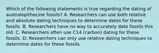 Which of the following statements is true regarding the dating of australopithecine fossils? A. Researchers can use both relative and absolute dating techniques to determine dates for these fossils. B. Researchers have no way to accurately date fossils this old. C. Researchers often use C14 (carbon) dating for these fossils. D. Researchers can only use relative dating techniques to determine dates for these fossils.