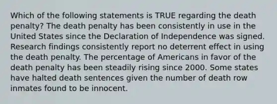 Which of the following statements is TRUE regarding the death penalty? The death penalty has been consistently in use in the United States since the Declaration of Independence was signed. Research findings consistently report no deterrent effect in using the death penalty. The percentage of Americans in favor of the death penalty has been steadily rising since 2000. Some states have halted death sentences given the number of death row inmates found to be innocent.