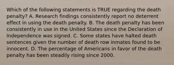 Which of the following statements is TRUE regarding the death penalty? A. Research findings consistently report no deterrent effect in using the death penalty. B. The death penalty has been consistently in use in the United States since the Declaration of Independence was signed. C. Some states have halted death sentences given the number of death row inmates found to be innocent. D. The percentage of Americans in favor of the death penalty has been steadily rising since 2000.