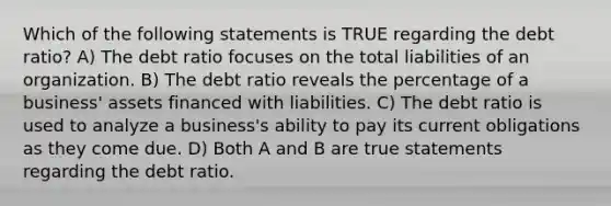 Which of the following statements is TRUE regarding the debt ratio? A) The debt ratio focuses on the total liabilities of an organization. B) The debt ratio reveals the percentage of a business' assets financed with liabilities. C) The debt ratio is used to analyze a business's ability to pay its current obligations as they come due. D) Both A and B are true statements regarding the debt ratio.