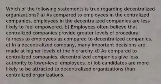 Which of the following statements is true regarding decentralized organizations? a) As compared to employees in the centralized companies, employees in the decentralized companies are less likely to feel empowered. b) Employees often believe that centralized companies provide greater levels of procedural fairness to employees as compared to decentralized companies. c) In a decentralized company, many important decisions are made at higher levels of the hierarchy. d) As compared to centralized companies, decentralized companies give less authority to lower-level employees. e) Job candidates are more likely to be attracted to decentralized organizations than centralized organizations.