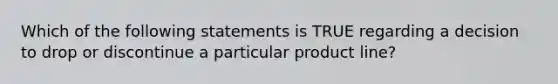 Which of the following statements is TRUE regarding a decision to drop or discontinue a particular product line?