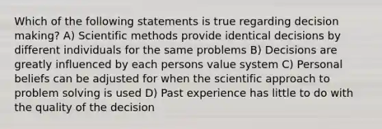 Which of the following statements is true regarding decision making? A) Scientific methods provide identical decisions by different individuals for the same problems B) Decisions are greatly influenced by each persons value system C) Personal beliefs can be adjusted for when the scientific approach to problem solving is used D) Past experience has little to do with the quality of the decision