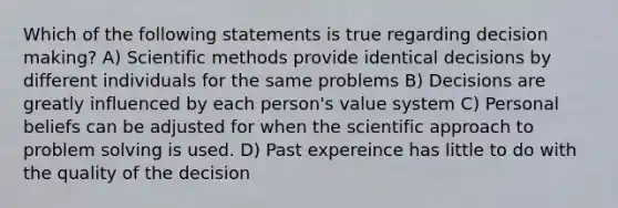 Which of the following statements is true regarding decision making? A) Scientific methods provide identical decisions by different individuals for the same problems B) Decisions are greatly influenced by each person's value system C) Personal beliefs can be adjusted for when the scientific approach to problem solving is used. D) Past expereince has little to do with the quality of the decision