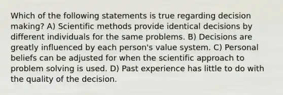 Which of the following statements is true regarding decision making? A) Scientific methods provide identical decisions by different individuals for the same problems. B) Decisions are greatly influenced by each person's value system. C) Personal beliefs can be adjusted for when the scientific approach to problem solving is used. D) Past experience has little to do with the quality of the decision.