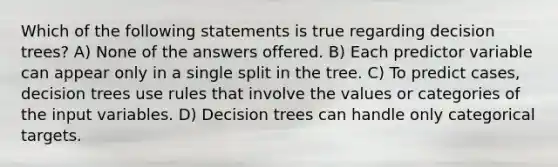 Which of the following statements is true regarding decision trees? A) None of the answers offered. B) Each predictor variable can appear only in a single split in the tree. C) To predict cases, decision trees use rules that involve the values or categories of the input variables. D) Decision trees can handle only categorical targets.