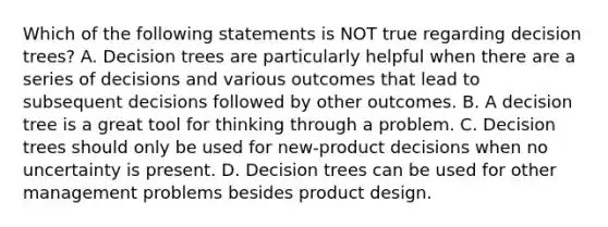 Which of the following statements is NOT true regarding decision​ trees? A. Decision trees are particularly helpful when there are a series of decisions and various outcomes that lead to subsequent decisions followed by other outcomes. B. A decision tree is a great tool for thinking through a problem. C. Decision trees should only be used for​ new-product decisions when no uncertainty is present. D. Decision trees can be used for other management problems besides product design.