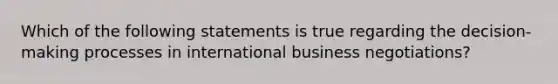 Which of the following statements is true regarding the decision-making processes in international business negotiations?